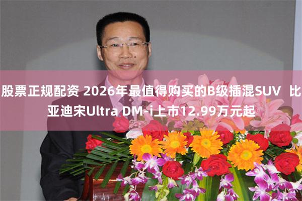 股票正规配资 2026年最值得购买的B级插混SUV  比亚迪宋Ultra DM-i上市12.99万元起