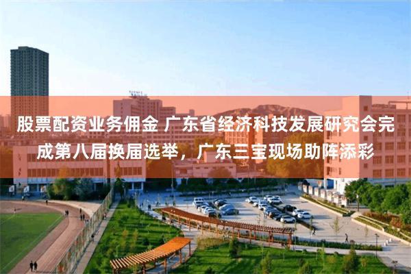 股票配资业务佣金 广东省经济科技发展研究会完成第八届换届选举，广东三宝现场助阵添彩