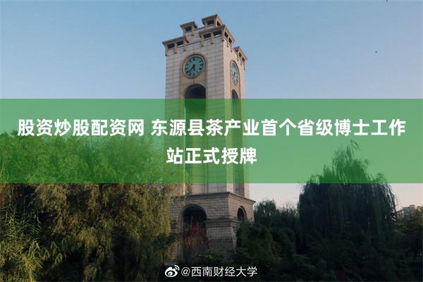 股资炒股配资网 东源县茶产业首个省级博士工作站正式授牌