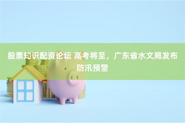股票知识配资论坛 高考将至，广东省水文局发布防汛预警