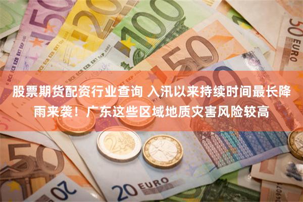 股票期货配资行业查询 入汛以来持续时间最长降雨来袭!广东这些区域地质灾害风险较高
