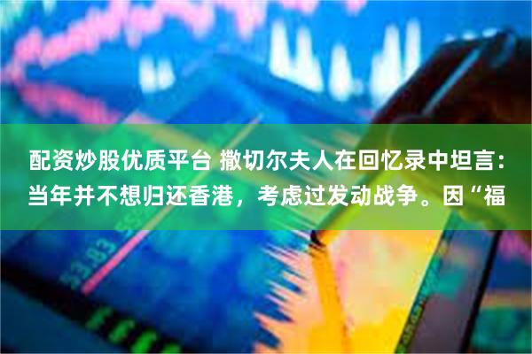 配资炒股优质平台 撒切尔夫人在回忆录中坦言:当年并不想归还香港,考虑过发动战争。因“福