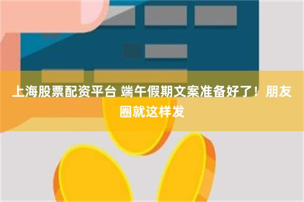 上海股票配资平台 端午假期文案准备好了！朋友圈就这样发
