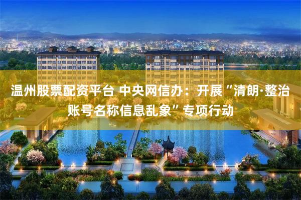 温州股票配资平台 中央网信办：开展“清朗·整治账号名称信息乱象”专项行动