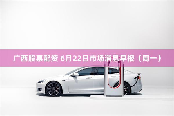 广西股票配资 6月22日市场消息早报(周一)