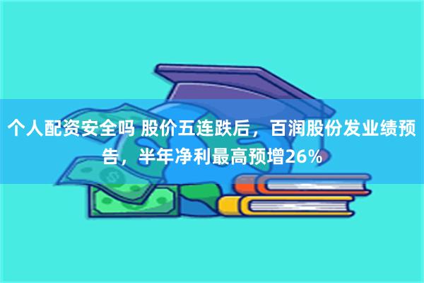 个人配资安全吗 股价五连跌后，百润股份发业绩预告，半年净利最高预增26%