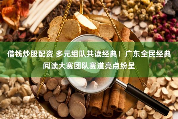 借钱炒股配资 多元组队共读经典！广东全民经典阅读大赛团队赛道亮点纷呈