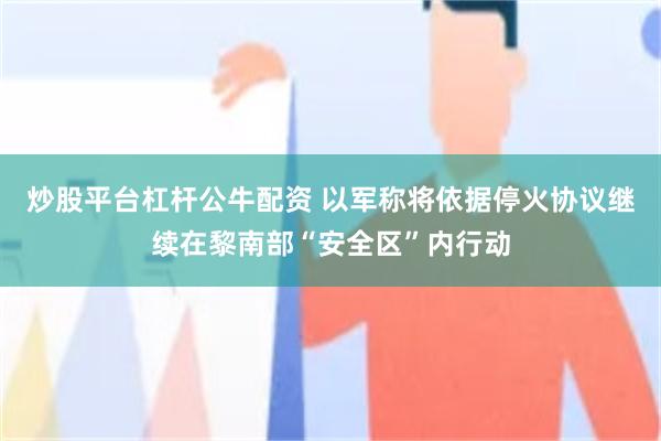 炒股平台杠杆公牛配资 以军称将依据停火协议继续在黎南部“安全区”内行动