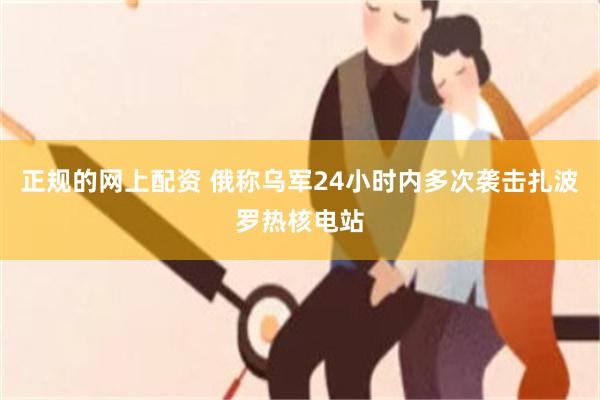 正规的网上配资 俄称乌军24小时内多次袭击扎波罗热核电站
