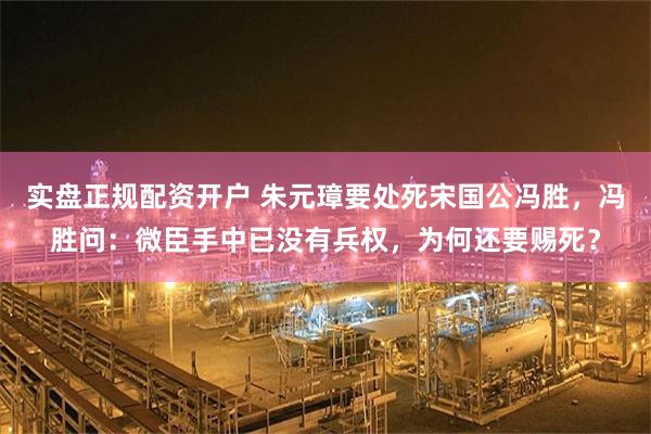 实盘正规配资开户 朱元璋要处死宋国公冯胜,冯胜问:微臣手中已没有兵权,为何还要赐死?