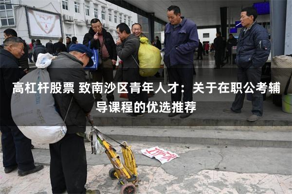 高杠杆股票 致南沙区青年人才:关于在职公考辅导课程的优选推荐