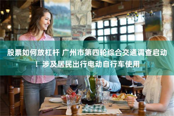 股票如何放杠杆 广州市第四轮综合交通调查启动!涉及居民出行电动自行车使用