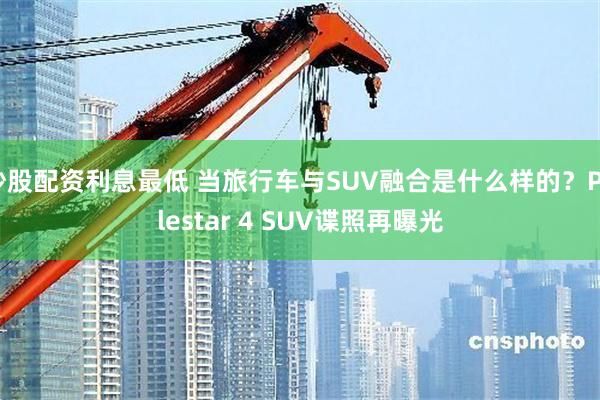 炒股配资利息最低 当旅行车与SUV融合是什么样的？Polestar 4 SUV谍照再曝光