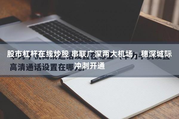 股市杠杆在线炒股 串联广深两大机场，穗深城际冲刺开通