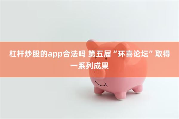 杠杆炒股的app合法吗 第五届“环喜论坛”取得一系列成果
