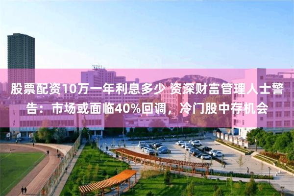 股票配资10万一年利息多少 资深财富管理人士警告：市场或面临40%回调，冷门股中存机会