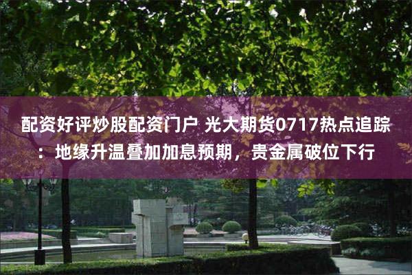 配资好评炒股配资门户 光大期货0717热点追踪：地缘升温叠加加息预期，贵金属破位下行