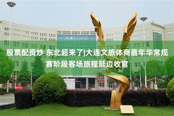 股票配资炒 东北超来了|大连文旅体商嘉年华常规赛阶段客场旅程延边收官