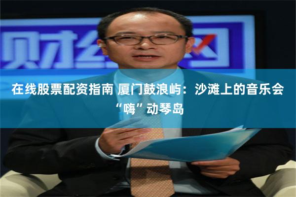 在线股票配资指南 厦门鼓浪屿：沙滩上的音乐会“嗨”动琴岛