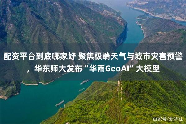 配资平台到底哪家好 聚焦极端天气与城市灾害预警，华东师大发布“华雨GeoAI”大模型