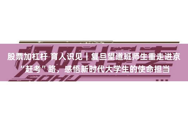 股票加杠杆 育人识见｜复旦望道班师生重走进京“赶考”路，感悟新时代大学生的使命担当