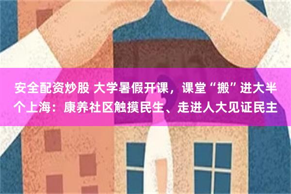 安全配资炒股 大学暑假开课，课堂“搬”进大半个上海：康养社区触摸民生、走进人大见证民主