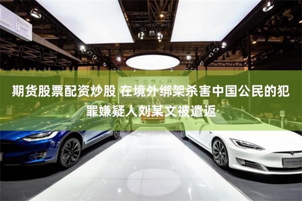 期货股票配资炒股 在境外绑架杀害中国公民的犯罪嫌疑人刘某文被遣返