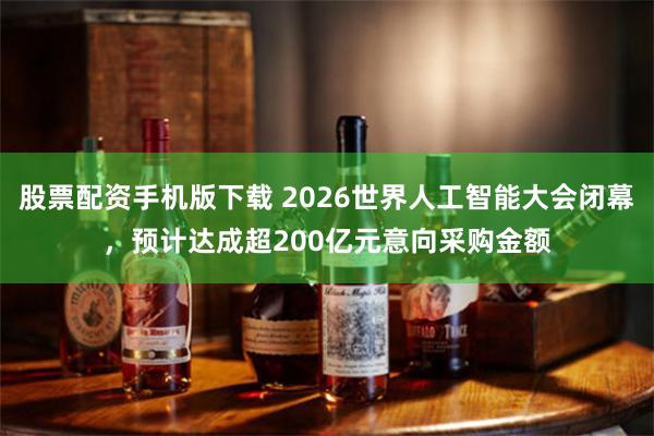 股票配资手机版下载 2026世界人工智能大会闭幕，预计达成超200亿元意向采购金额