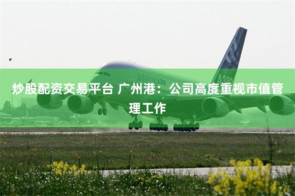 炒股配资交易平台 广州港：公司高度重视市值管理工作
