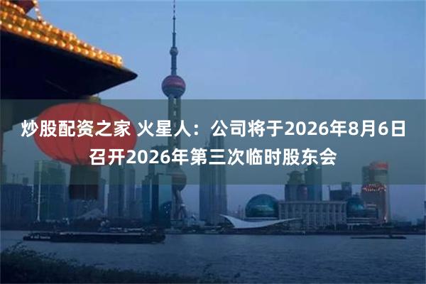 炒股配资之家 火星人：公司将于2026年8月6日召开2026年第三次临时股东会
