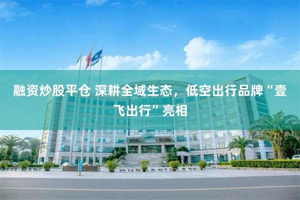 融资炒股平仓 深耕全域生态，低空出行品牌“壹飞出行”亮相