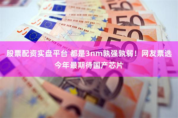 股票配资实盘平台 都是3nm孰强孰弱！网友票选今年最期待国产芯片