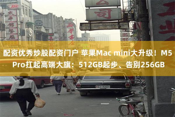 配资优秀炒股配资门户 苹果Mac mini大升级！M5 Pro扛起高端大旗：512GB起步、告别256GB