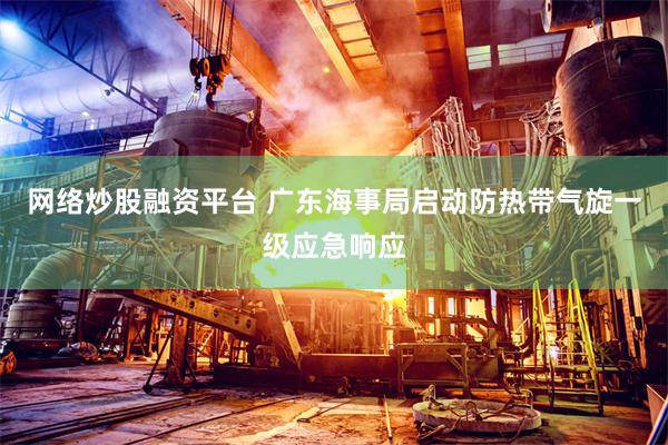 网络炒股融资平台 广东海事局启动防热带气旋一级应急响应