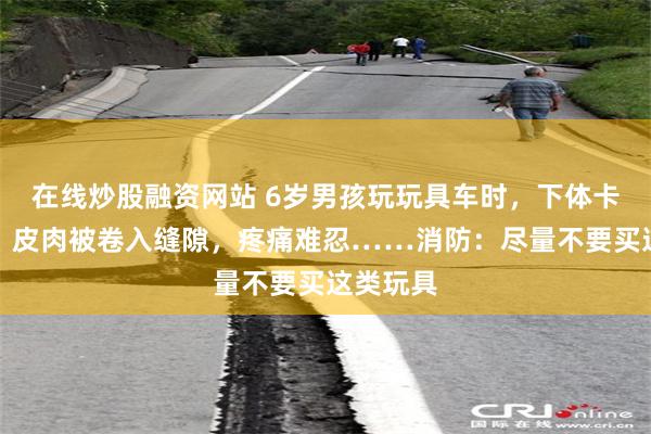 在线炒股融资网站 6岁男孩玩玩具车时,下体卡入车轮,皮肉被卷入缝隙,疼痛难忍……消防:尽量不要买这类玩具