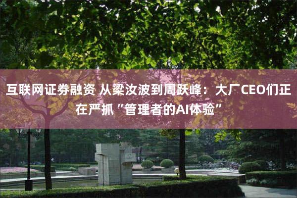 互联网证劵融资 从梁汝波到周跃峰:大厂CEO们正在严抓“管理者的AI体验”