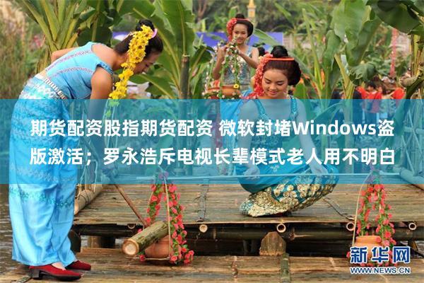 期货配资股指期货配资 微软封堵Windows盗版激活；罗永浩斥电视长辈模式老人用不明白
