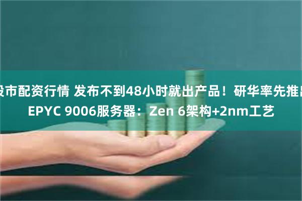 股市配资行情 发布不到48小时就出产品!研华率先推出EPYC 9006服务器:Zen 6架构+2nm工艺