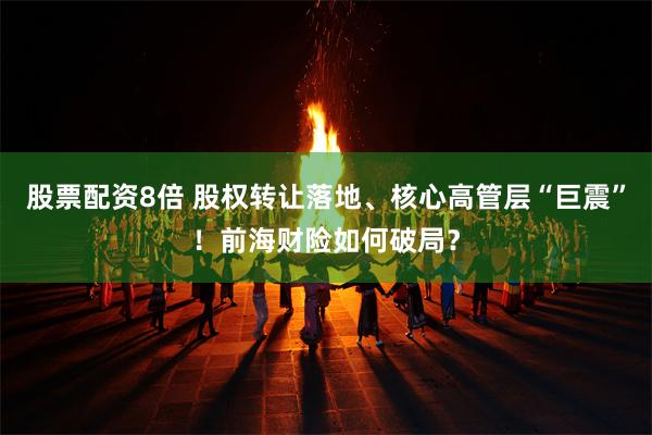 股票配资8倍 股权转让落地、核心高管层“巨震”!前海财险如何破局?
